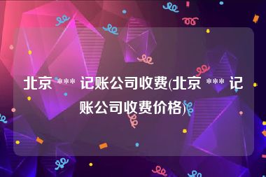 北京 *** 记账公司收费(北京 *** 记账公司收费价格)