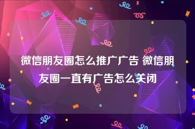 微信朋友圈怎么推广广告 微信朋友圈一直有广告怎么关闭