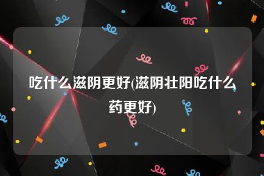 吃什么滋阴更好(滋阴壮阳吃什么药更好)