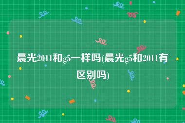 晨光2011和g5一样吗(晨光g5和2011有区别吗)