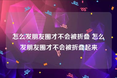 怎么发朋友圈才不会被折叠 怎么发朋友圈才不会被折叠起来