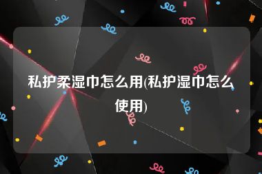 私护柔湿巾怎么用(私护湿巾怎么使用)