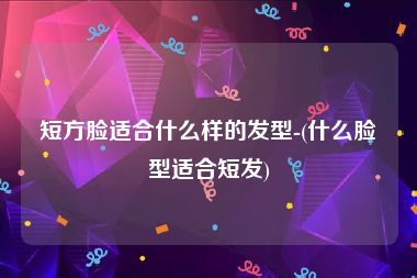 短方脸适合什么样的发型-(什么脸型适合短发)