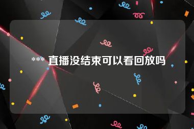  *** 直播没结束可以看回放吗