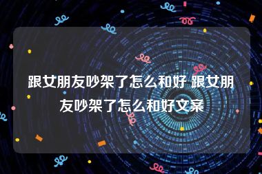 跟女朋友吵架了怎么和好 跟女朋友吵架了怎么和好文案