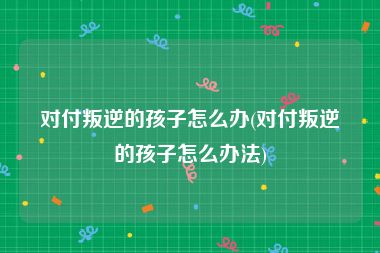 对付叛逆的孩子怎么办(对付叛逆的孩子怎么办法)