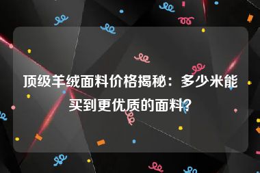 顶级羊绒面料价格揭秘：多少米能买到更优质的面料？