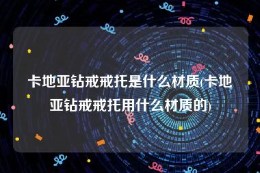 卡地亚钻戒戒托是什么材质(卡地亚钻戒戒托用什么材质的)