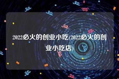 2022必火的创业小吃(2022必火的创业小吃店)