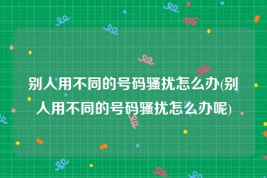 别人用不同的号码骚扰怎么办(别人用不同的号码骚扰怎么办呢)