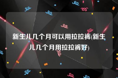 新生儿几个月可以用拉拉裤(新生儿几个月用拉拉裤好)