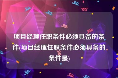 项目经理任职条件必须具备的条件(项目经理任职条件必须具备的条件是)