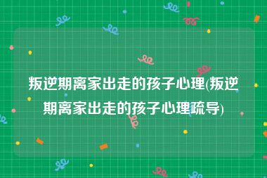 叛逆期离家出走的孩子心理(叛逆期离家出走的孩子心理疏导)