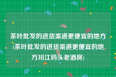 茶叶批发的进货渠道更便宜的地方(茶叶批发的进货渠道更便宜的地方川江码头老酒房)