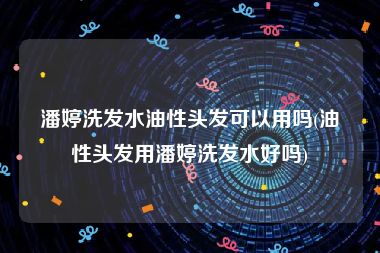 潘婷洗发水油性头发可以用吗(油性头发用潘婷洗发水好吗)