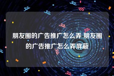 朋友圈的广告推广怎么弄 朋友圈的广告推广怎么弄屏蔽