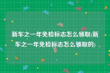 新车之一年免检标志怎么领取(新车之一年免检标志怎么领取的)