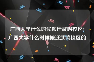 广西大学什么时候搬迁武鸣校区(广西大学什么时候搬迁武鸣校区的)