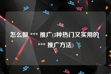 怎么做 *** 推广(3种热门又实用的 *** 推广方法)