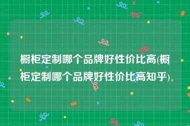 橱柜定制哪个品牌好性价比高(橱柜定制哪个品牌好性价比高知乎)