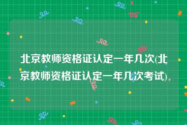 北京教师资格证认定一年几次(北京教师资格证认定一年几次考试)