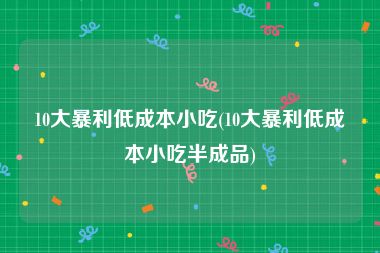 10大暴利低成本小吃(10大暴利低成本小吃半成品)