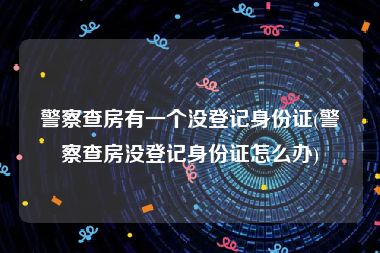 警察查房有一个没登记身份证(警察查房没登记身份证怎么办)