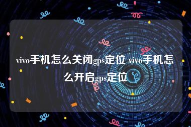 vivo手机怎么关闭gps定位 vivo手机怎么开启gps定位