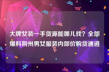 大牌女装一手货源能哪儿找？全部爆料荆州男女服装内部价购货通道