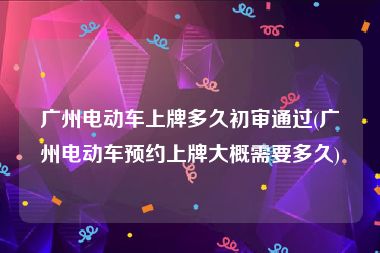 广州电动车上牌多久初审通过(广州电动车预约上牌大概需要多久)