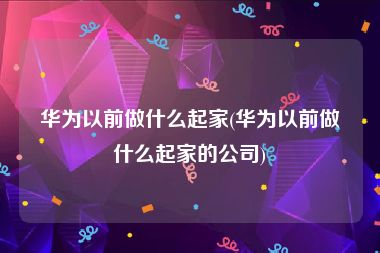 华为以前做什么起家(华为以前做什么起家的公司)