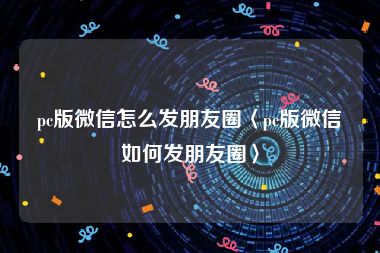 pc版微信怎么发朋友圈〈pc版微信如何发朋友圈〉