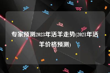 专家预测2023年活羊走势(2021年活羊价格预测)