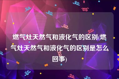 燃气灶天然气和液化气的区别(燃气灶天然气和液化气的区别是怎么回事)