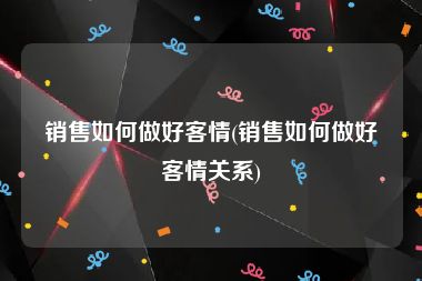 销售如何做好客情(销售如何做好客情关系)