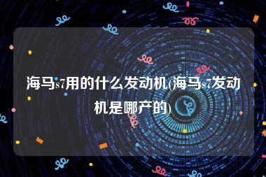 海马s7用的什么发动机(海马s7发动机是哪产的)