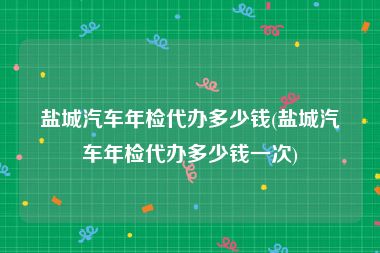 盐城汽车年检代办多少钱(盐城汽车年检代办多少钱一次)