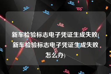 新车检验标志电子凭证生成失败(新车检验标志电子凭证生成失败怎么办)