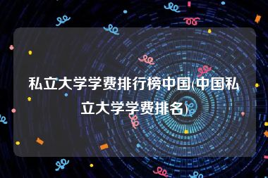 私立大学学费排行榜中国(中国私立大学学费排名)