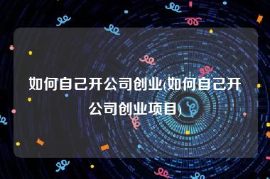 如何自己开公司创业(如何自己开公司创业项目)