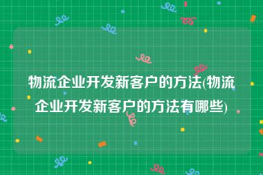 物流企业开发新客户的方法(物流企业开发新客户的方法有哪些)