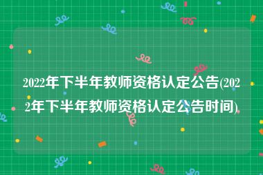 2022年下半年教师资格认定公告(2022年下半年教师资格认定公告时间)