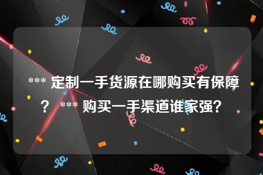  *** 定制一手货源在哪购买有保障？ *** 购买一手渠道谁家强？