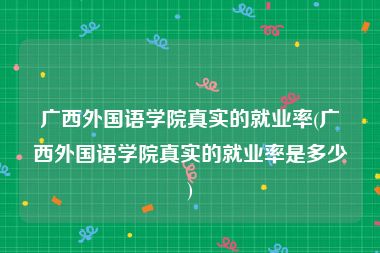 广西外国语学院真实的就业率(广西外国语学院真实的就业率是多少)