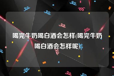 喝完牛奶喝白酒会怎样(喝完牛奶喝白酒会怎样呢)