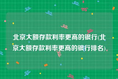 北京大额存款利率更高的银行(北京大额存款利率更高的银行排名)