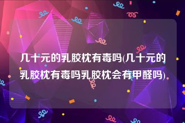 几十元的乳胶枕有毒吗(几十元的乳胶枕有毒吗乳胶枕会有甲醛吗)