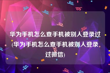 华为手机怎么查手机被别人登录过(华为手机怎么查手机被别人登录过微信)