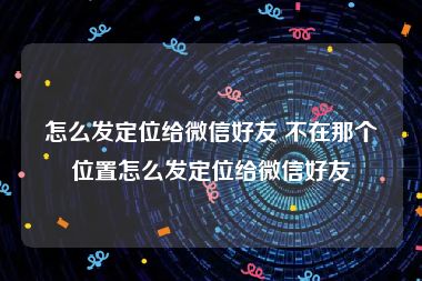 怎么发定位给微信好友 不在那个位置怎么发定位给微信好友