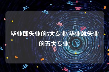 毕业即失业的5大专业(毕业就失业的五大专业)